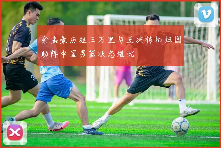 余嘉豪历经三万里与五次转机归国助阵中国男篮状态堪忧