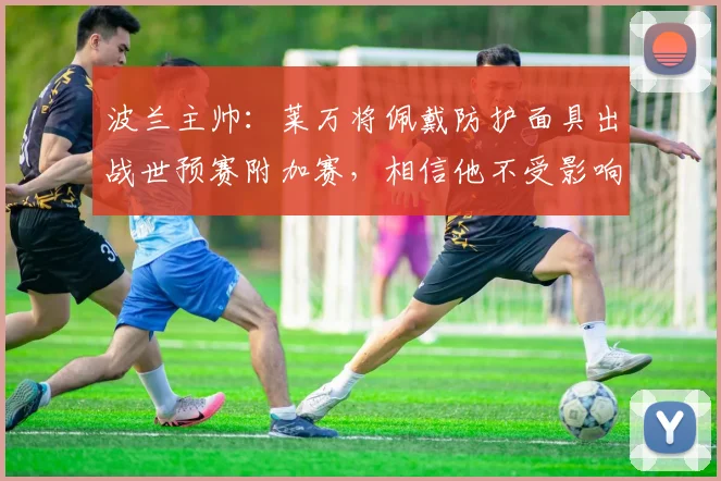 波兰主帅：莱万将佩戴防护面具出战世预赛附加赛，相信他不受影响