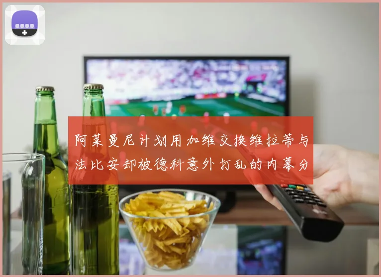 阿莱曼尼计划用加维交换维拉蒂与法比安却被德科意外打乱的内幕分析