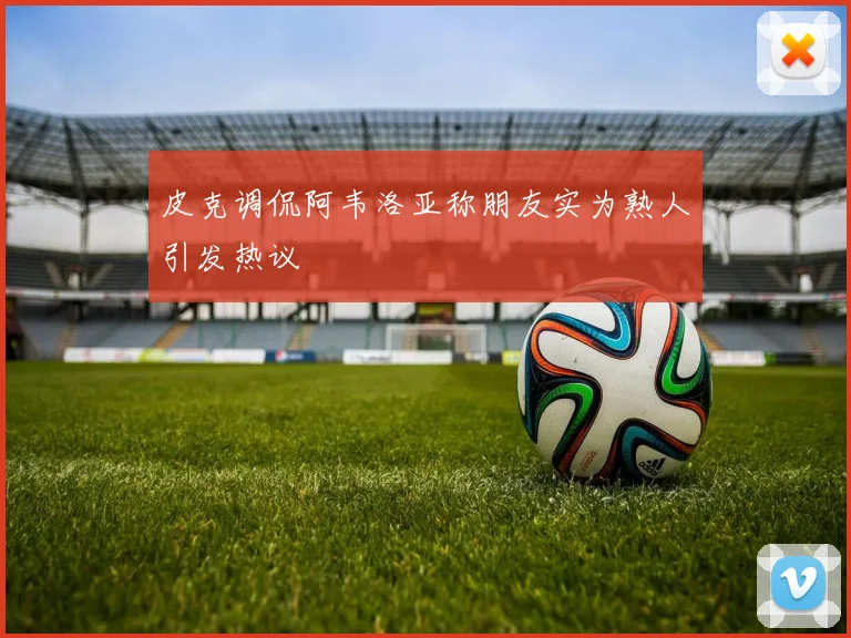 皮克调侃阿韦洛亚称朋友实为熟人引发热议