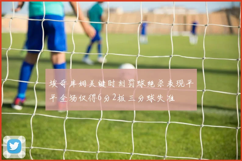 埃奇库姆关键时刻罚球绝杀表现平平全场仅得6分2板三分球失准