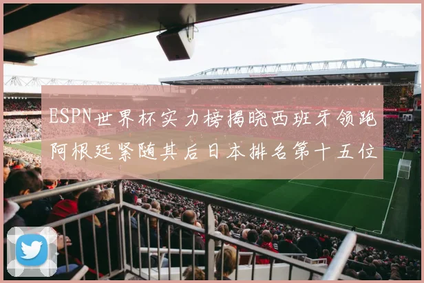 ESPN世界杯实力榜揭晓西班牙领跑阿根廷紧随其后日本排名第十五位
