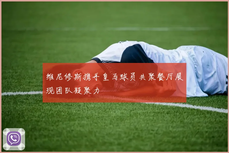 维尼修斯携手皇马球员共聚餐厅展现团队凝聚力