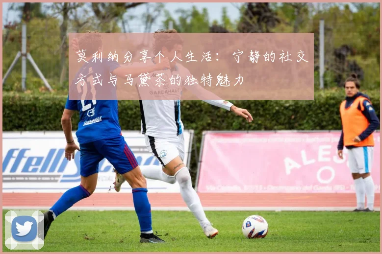 莫利纳分享个人生活：宁静的社交方式与马黛茶的独特魅力