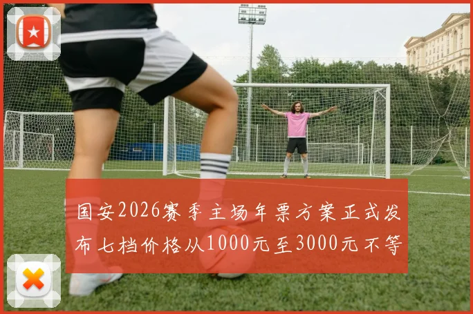 国安2026赛季主场年票方案正式发布七档价格从1000元至3000元不等