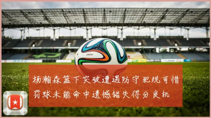 杨瀚森篮下突破遭遇防守犯规可惜罚球未能命中遗憾错失得分良机