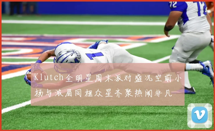 Klutch全明星周末派对盛况空前小杨与浓眉同框众星齐聚热闹非凡