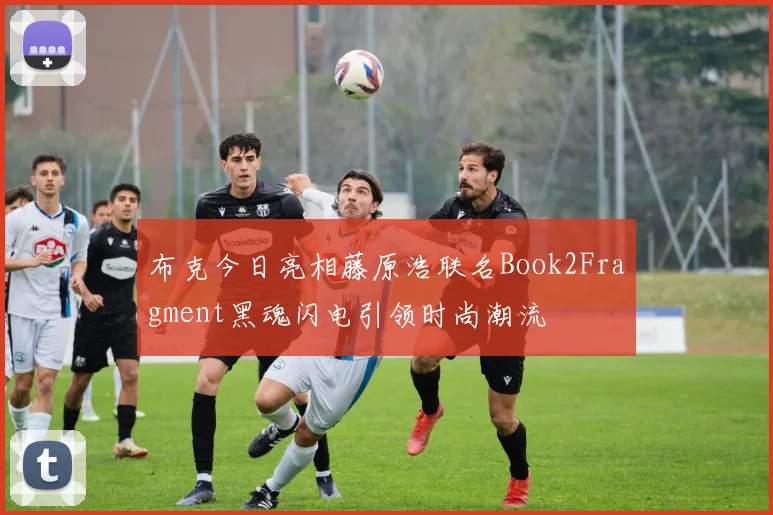 布克今日亮相藤原浩联名Book2Fragment黑魂闪电引领时尚潮流